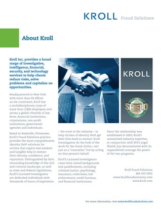 About Kroll


Kroll Inc. provides a broad
range of investigative,
intelligence, ﬁnancial,
security, and technology
services to help clients
reduce risks, solve
problems and capitalize on
opportunities.

Headquartered in New York
with more than 60 ofﬁces
on six continents, Kroll has
a multidisciplinary corps of
more than 3,000 employees and
serves a global clientele of law
ﬁrms, ﬁnancial institutions,
corporations, non-proﬁt
institutions, government
agencies and individuals.
                                     – the most in the industry – to        Since the relationship was
Based in Nashville, Tennessee,
                                     help victims of identity theft get     established in 2003, Kroll’s
Kroll’s Fraud Solutions practice
                                     their lives back to normal. Kroll      unmatched industry expertise,
provides the most comprehensive
                                     Investigators do the bulk of the       in conjunction with PPL’s Legal
identity theft solutions for
                                     work for the fraud victim—not          Shield, has demonstrated with its
victims that expect real answers
                                     just as a “counselor,” but by acting   unparalleled coverage the power
and tangible help to restore
                                     on that person’s behalf.               of the two programs.
their identity, conﬁdence, and
reputation. Distinguished by their   Kroll’s Licensed Investigators
resounding knowledge of the civil    come from varied backgrounds
and criminal landscape, as well      and qualiﬁcations, including
as state and federal regulations,    criminal justice, psychology,                     Kroll Fraud Solutions
Kroll’s Licensed Investigators       insurance, collections, law                                866 419 2052
are dedicated individuals with       enforcement, credit bureaus,               www.krollfraudsolutions.com
thousands of hours of experience     and ﬁnancial institutions.                               www.kroll.com




                                                          For more information, visit www.krollfraudsolutions.com
 