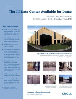 Tier III Data Center Available for Lease
                                                                Parkwest Business Center
                                                   8725 Brooklyn Blvd., Brooklyn Park, MN


Data Center Facts
■ 39,000 total sq. ft. (15,000 sq. ft.
  raised floor space, 10,000 sq. ft.
  white floor space, 5,000 sq. ft.
  mechanical and electrical)

■ Fully redundant power with
  A and B side power available
  to all components within

■ 300 watts per sq. ft. total
  IT power capacity

■ Backup power infrastructure
  (UPS, batteries, emergency
  power generation) designed in
                                                          Up to 4,000 sq. ft. tier III data center available for lease
  accordance with n+1 industry
  standards, 15 minutes of                                      Lessee provides racks and external network connectivity.
                                                                                             Lease terms are negotiable.
  battery run time at full load

■ Cooling infrastructure
  designed in accordance
  with n+1 industry standards,
  including one redundant
  chiller and 5 redundant CRAH
  units at full load, free cooling
  below 40 degrees
                                                Main Entrance                 3' raised floor       Chilled Water Room
■	 Building can withstand
   straight line winds of 90mph

■ Environmentally friendly
  Novec 1230 fire suppression
  system, supplemented by a
  dry pipe system
                                               Power/UPS room            Power distribution            Utility Yard - four
                                                                        units and computer        diesel generators and
■ Ultrasonic humidifiers                                                 room air handlers       air conditioning chillers
  regulate humidification


                                         For more information, contact:
                                         Jeff Kubacki, 952 358 5286
 