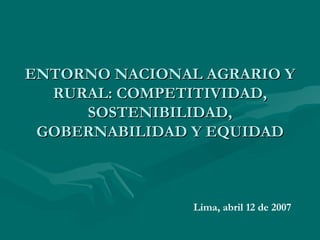 ENTORNO NACIONAL AGRARIO Y RURAL: COMPETITIVIDAD, SOSTENIBILIDAD, GOBERNABILIDAD Y EQUIDAD Lima, abril 12 de 2007 