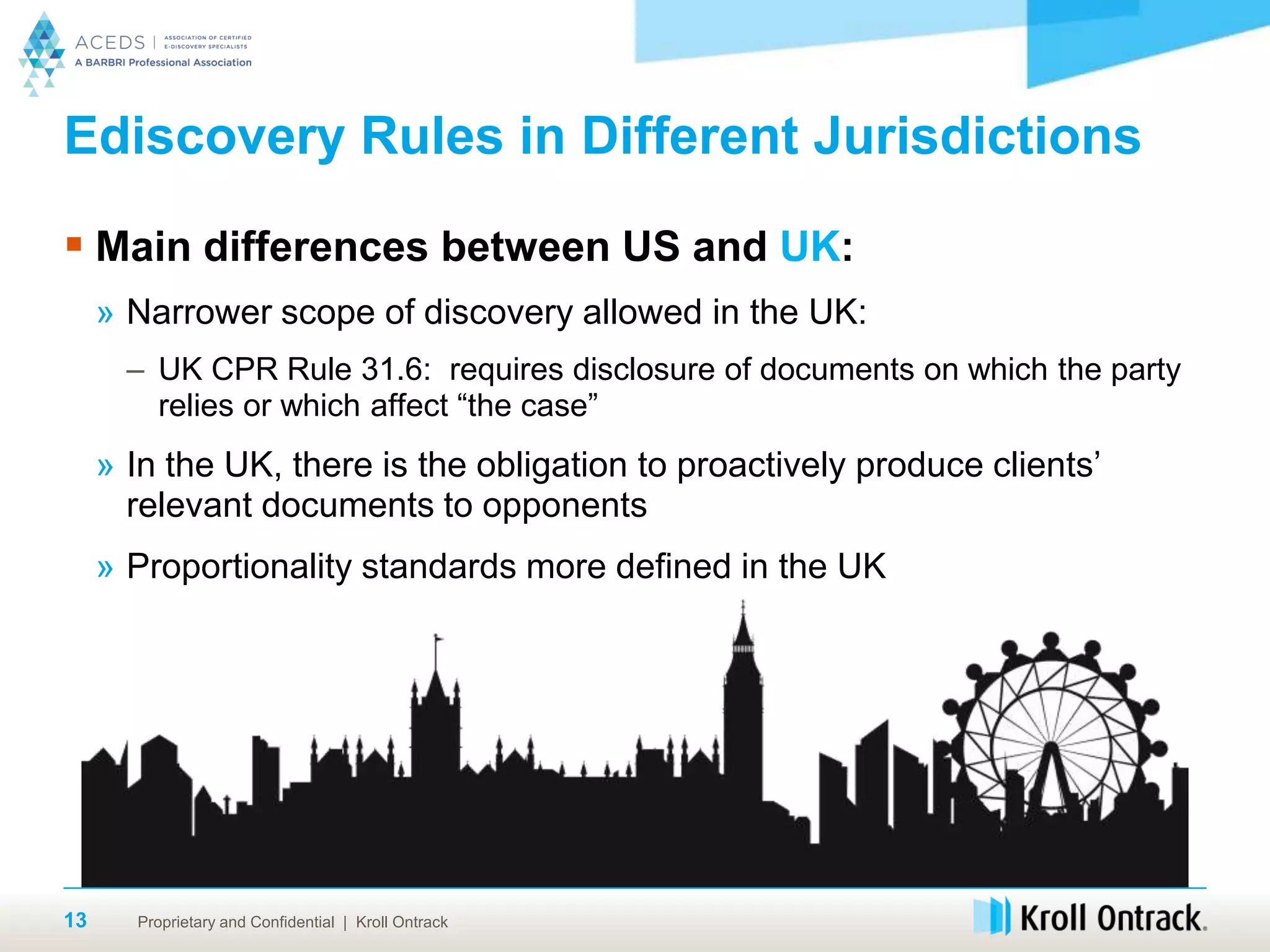 Proprietary and Confidential | Kroll Ontrack13
Ediscovery Rules in Different Jurisdictions
 Main differences between US and UK:
» Narrower scope of discovery allowed in the UK:
– UK CPR Rule 31.6: requires disclosure of documents on which the party
relies or which affect “the case”
» In the UK, there is the obligation to proactively produce clients’
relevant documents to opponents
» Proportionality standards more defined in the UK
 