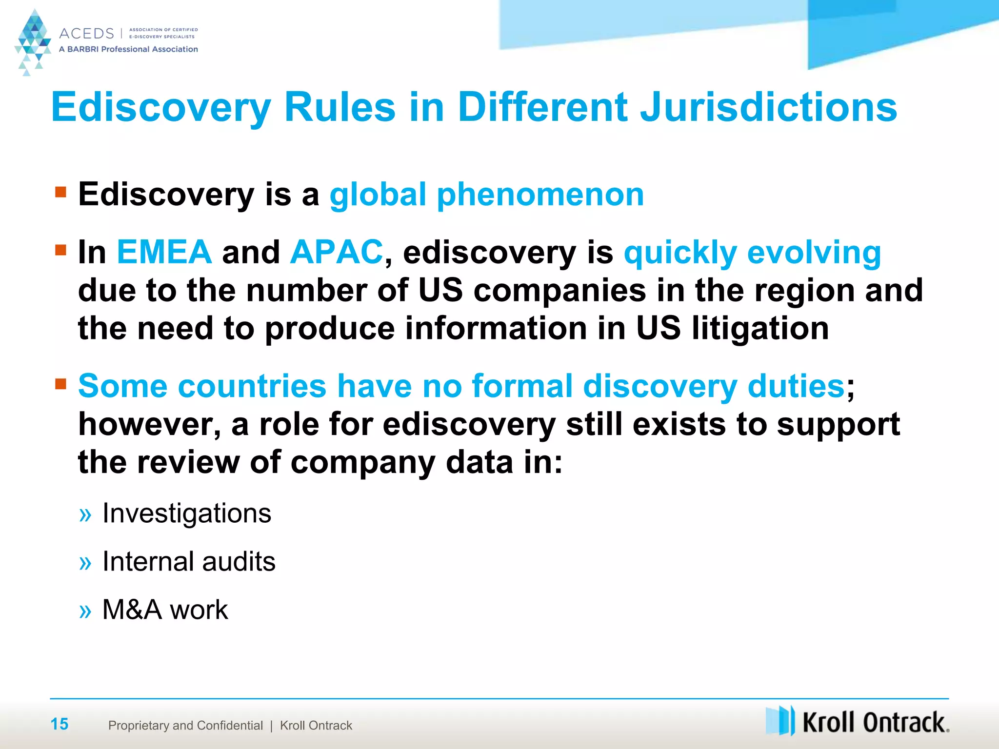 Proprietary and Confidential | Kroll Ontrack15
Ediscovery Rules in Different Jurisdictions
 Ediscovery is a global phenomenon
 In EMEA and APAC, ediscovery is quickly evolving
due to the number of US companies in the region and
the need to produce information in US litigation
 Some countries have no formal discovery duties;
however, a role for ediscovery still exists to support
the review of company data in:
» Investigations
» Internal audits
» M&A work
 