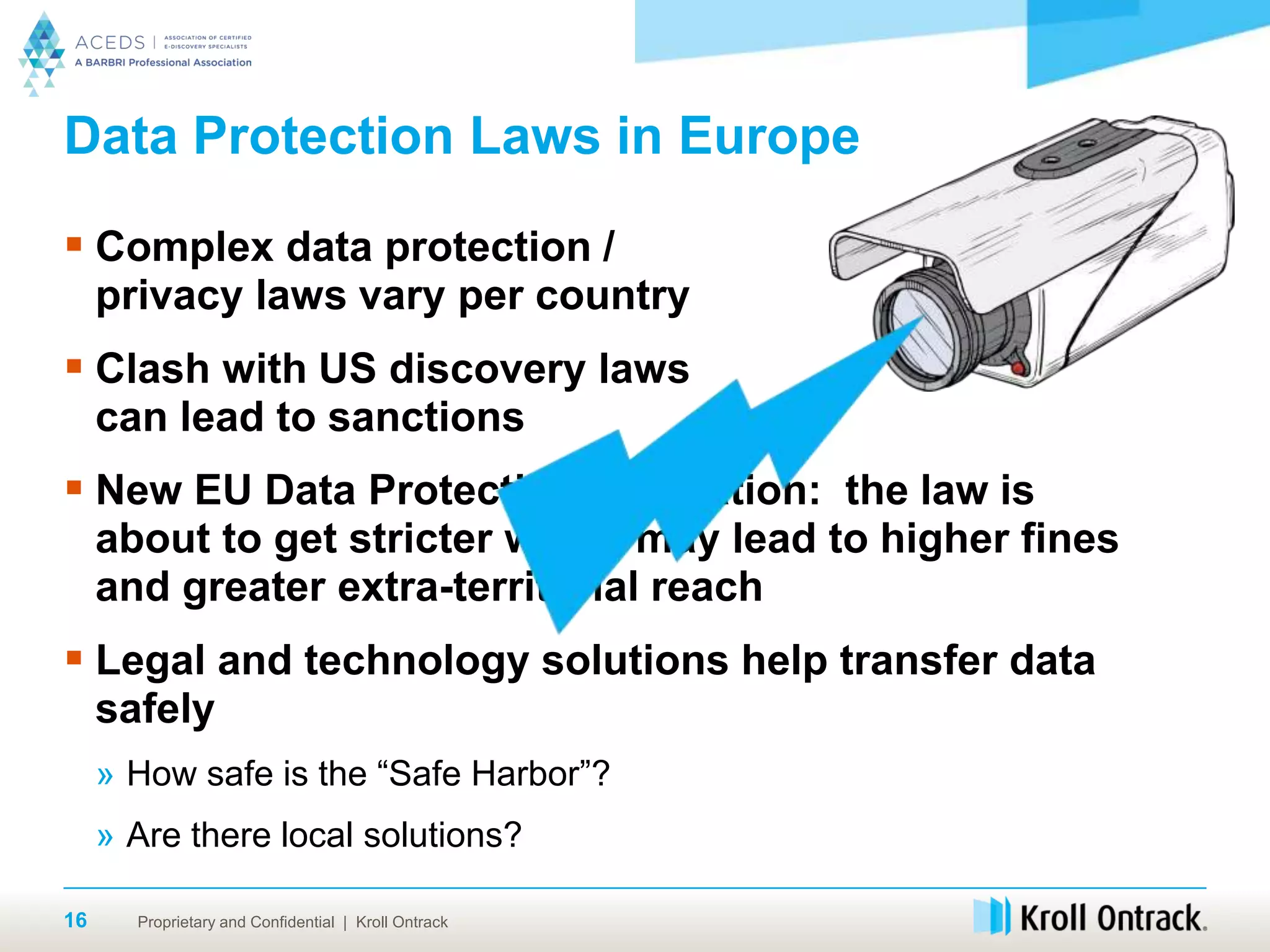 Proprietary and Confidential | Kroll Ontrack16
Data Protection Laws in Europe
 Complex data protection /
privacy laws vary per country
 Clash with US discovery laws
can lead to sanctions
 New EU Data Protection Regulation: the law is
about to get stricter which may lead to higher fines
and greater extra-territorial reach
 Legal and technology solutions help transfer data
safely
» How safe is the “Safe Harbor”?
» Are there local solutions?
 