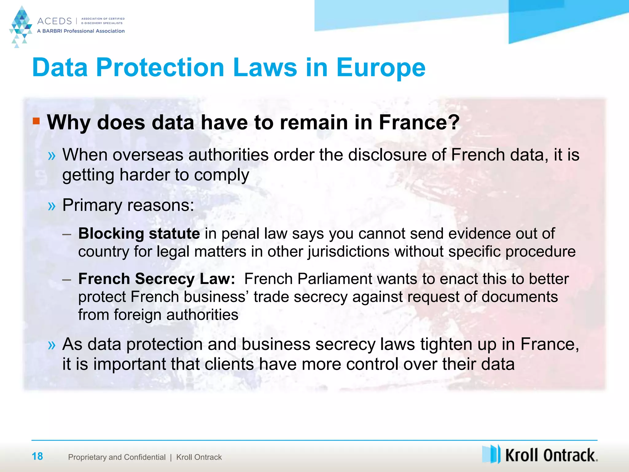 Proprietary and Confidential | Kroll Ontrack18
Data Protection Laws in Europe
 Why does data have to remain in France?
» When overseas authorities order the disclosure of French data, it is
getting harder to comply
» Primary reasons:
– Blocking statute in penal law says you cannot send evidence out of
country for legal matters in other jurisdictions without specific procedure
– French Secrecy Law: French Parliament wants to enact this to better
protect French business’ trade secrecy against request of documents
from foreign authorities
» As data protection and business secrecy laws tighten up in France,
it is important that clients have more control over their data
 