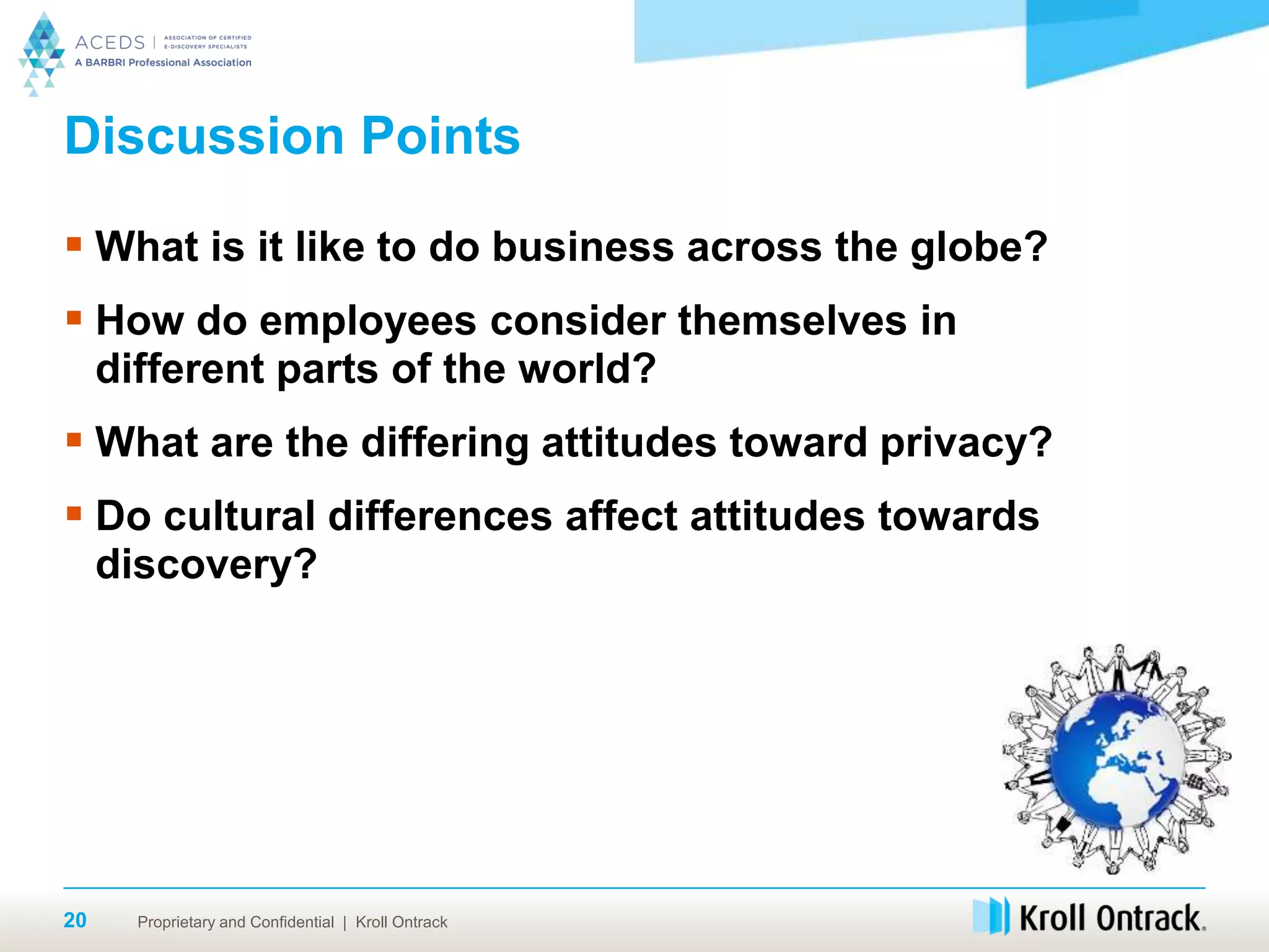 Proprietary and Confidential | Kroll Ontrack20
Discussion Points
 What is it like to do business across the globe?
 How do employees consider themselves in
different parts of the world?
 What are the differing attitudes toward privacy?
 Do cultural differences affect attitudes towards
discovery?
 