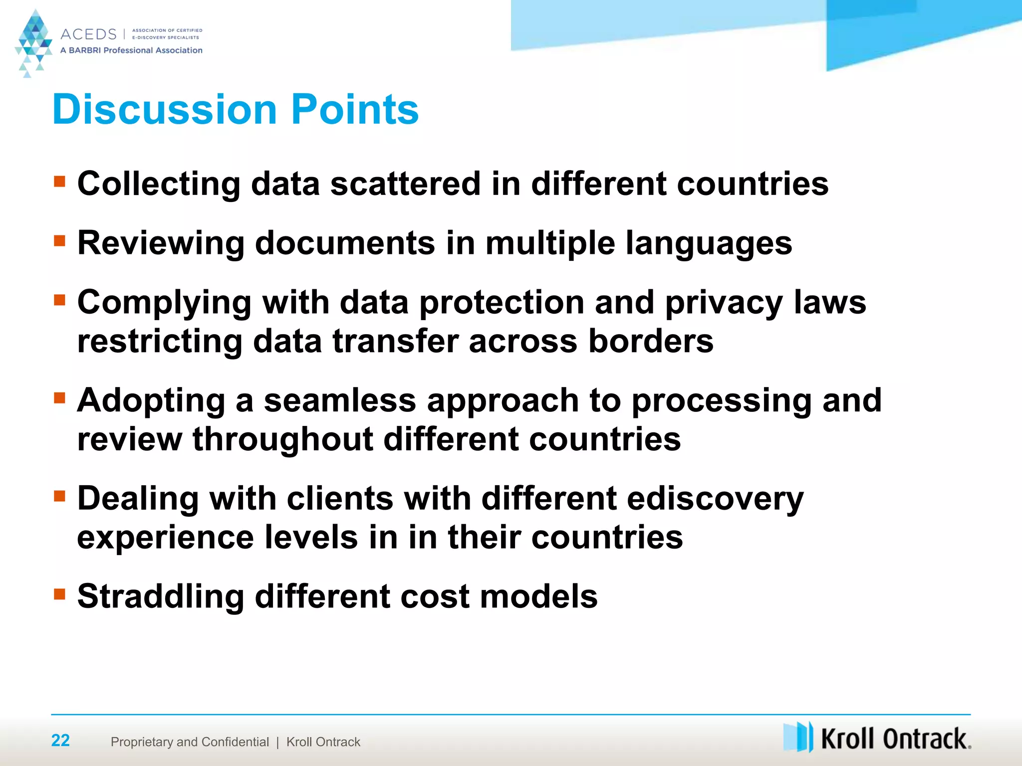 Proprietary and Confidential | Kroll Ontrack22
Discussion Points
 Collecting data scattered in different countries
 Reviewing documents in multiple languages
 Complying with data protection and privacy laws
restricting data transfer across borders
 Adopting a seamless approach to processing and
review throughout different countries
 Dealing with clients with different ediscovery
experience levels in in their countries
 Straddling different cost models
 