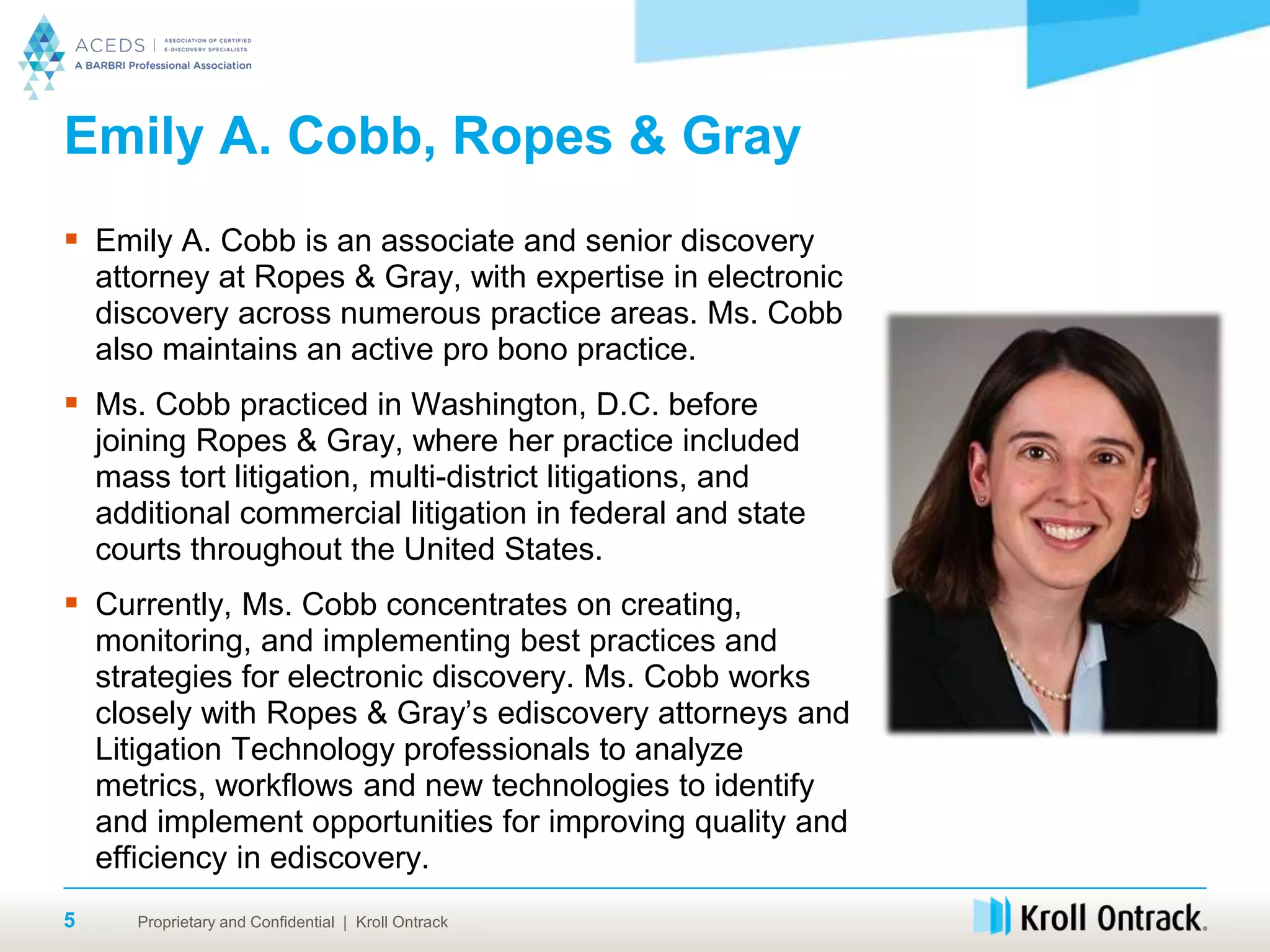 Proprietary and Confidential | Kroll Ontrack5
Emily A. Cobb, Ropes & Gray
 Emily A. Cobb is an associate and senior discovery
attorney at Ropes & Gray, with expertise in electronic
discovery across numerous practice areas. Ms. Cobb
also maintains an active pro bono practice.
 Ms. Cobb practiced in Washington, D.C. before
joining Ropes & Gray, where her practice included
mass tort litigation, multi-district litigations, and
additional commercial litigation in federal and state
courts throughout the United States.
 Currently, Ms. Cobb concentrates on creating,
monitoring, and implementing best practices and
strategies for electronic discovery. Ms. Cobb works
closely with Ropes & Gray’s ediscovery attorneys and
Litigation Technology professionals to analyze
metrics, workflows and new technologies to identify
and implement opportunities for improving quality and
efficiency in ediscovery.
 