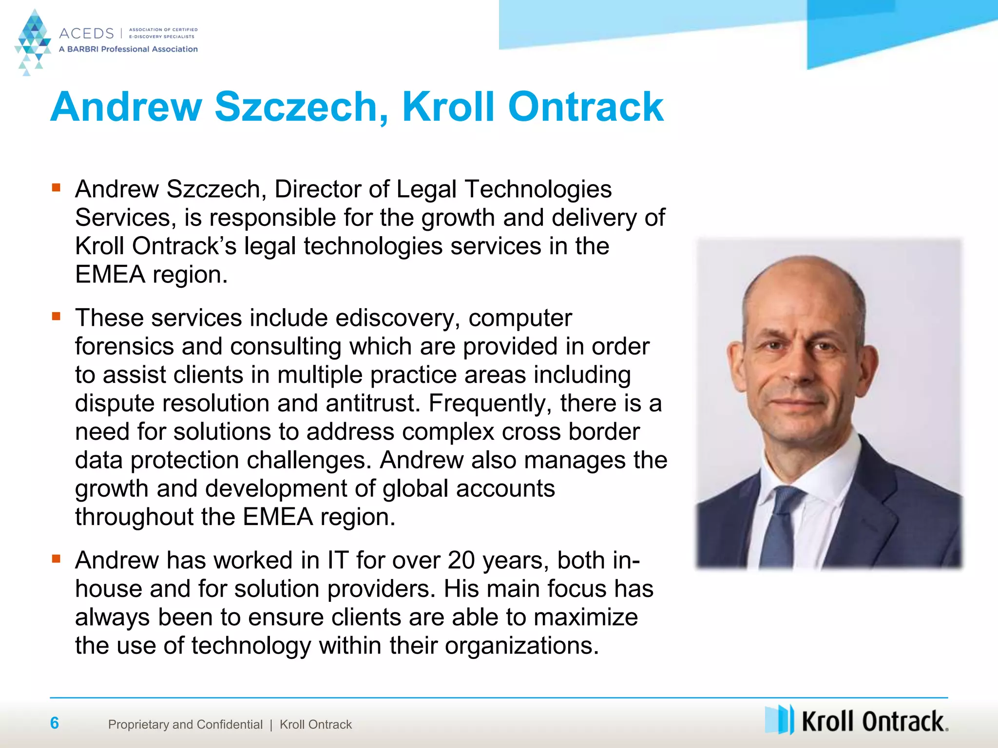 Proprietary and Confidential | Kroll Ontrack
Andrew Szczech, Kroll Ontrack
 Andrew Szczech, Director of Legal Technologies
Services, is responsible for the growth and delivery of
Kroll Ontrack’s legal technologies services in the
EMEA region.
 These services include ediscovery, computer
forensics and consulting which are provided in order
to assist clients in multiple practice areas including
dispute resolution and antitrust. Frequently, there is a
need for solutions to address complex cross border
data protection challenges. Andrew also manages the
growth and development of global accounts
throughout the EMEA region.
 Andrew has worked in IT for over 20 years, both in-
house and for solution providers. His main focus has
always been to ensure clients are able to maximize
the use of technology within their organizations.
6
 