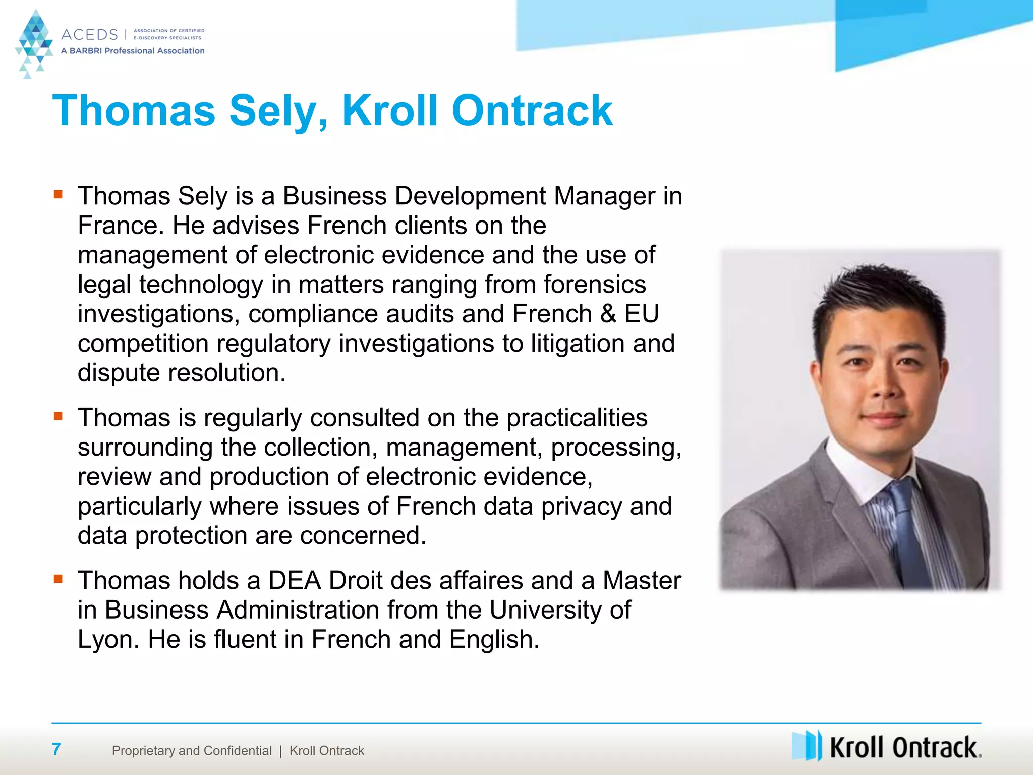 Proprietary and Confidential | Kroll Ontrack
Thomas Sely, Kroll Ontrack
 Thomas Sely is a Business Development Manager in
France. He advises French clients on the
management of electronic evidence and the use of
legal technology in matters ranging from forensics
investigations, compliance audits and French & EU
competition regulatory investigations to litigation and
dispute resolution.
 Thomas is regularly consulted on the practicalities
surrounding the collection, management, processing,
review and production of electronic evidence,
particularly where issues of French data privacy and
data protection are concerned.
 Thomas holds a DEA Droit des affaires and a Master
in Business Administration from the University of
Lyon. He is fluent in French and English.
7
 