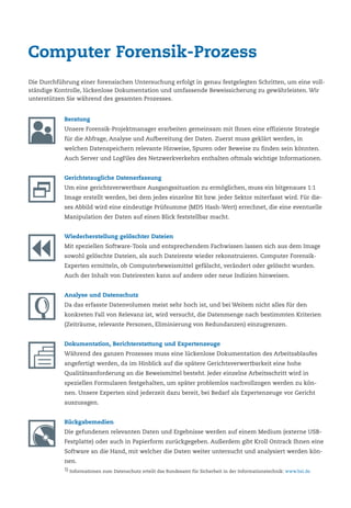 Computer Forensik-Prozess
Beratung
Unsere Forensik-Projektmanager erarbeiten gemeinsam mit Ihnen eine effiziente Strategie
für die Abfrage, Analyse und Aufbereitung der Daten. Zuerst muss geklärt werden, in
welchen Datenspeichern relevante Hinweise, Spuren oder Beweise zu finden sein könnten.
Auch Server und LogFiles des Netzwerkverkehrs enthalten oftmals wichtige Informationen.
Gerichtstaugliche Datenerfassung
Um eine gerichtsverwertbare Ausgangssituation zu ermöglichen, muss ein bitgenaues 1:1
Image erstellt werden, bei dem jedes einzelne Bit bzw. jeder Sektor miterfasst wird. Für die-
ses Abbild wird eine eindeutige Prüfsumme (MD5 Hash-Wert) errechnet, die eine eventuelle
Manipulation der Daten auf einen Blick feststellbar macht.
Wiederherstellung gelöschter Dateien
Mit speziellen Software-Tools und entsprechendem Fachwissen lassen sich aus dem Image
sowohl gelöschte Dateien, als auch Dateireste wieder rekonstruieren. Computer Forensik-
Experten ermitteln, ob Computerbeweismittel gefälscht, verändert oder gelöscht wurden.
Auch der Inhalt von Dateiresten kann auf andere oder neue Indizien hinweisen.
Analyse und Datenschutz
Da das erfasste Datenvolumen meist sehr hoch ist, und bei Weitem nicht alles für den
konkreten Fall von Relevanz ist, wird versucht, die Datenmenge nach bestimmten Kriterien
(Zeiträume, relevante Personen, Eliminierung von Redundanzen) einzugrenzen.
Dokumentation, Berichterstattung und Expertenzeuge
Während des ganzen Prozesses muss eine lückenlose Dokumentation des Arbeitsablaufes
angefertigt werden, da im Hinblick auf die spätere Gerichtsverwertbarkeit eine hohe
Qualitätsanforderung an die Beweismittel besteht. Jeder einzelne Arbeitsschritt wird in
speziellen Formularen festgehalten, um später problemlos nachvollzogen werden zu kön-
nen. Unsere Experten sind jederzeit dazu bereit, bei Bedarf als Expertenzeuge vor Gericht
auszusagen.
Rückgabemedien
Die gefundenen relevanten Daten und Ergebnisse werden auf einem Medium (externe USB-
Festplatte) oder auch in Papierform zurückgegeben. Außerdem gibt Kroll Ontrack Ihnen eine
Software an die Hand, mit welcher die Daten weiter untersucht und analysiert werden kön-
nen.
1) Informationen zum Datenschutz erteilt das Bundesamt für Sicherheit in der Informationstechnik: www.bsi.de
Die Durchführung einer forensischen Untersuchung erfolgt in genau festgelegten Schritten, um eine voll-
ständige Kontrolle, lückenlose Dokumentation und umfassende Beweissicherung zu gewährleisten. Wir
unterstützen Sie während des gesamten Prozesses.
 