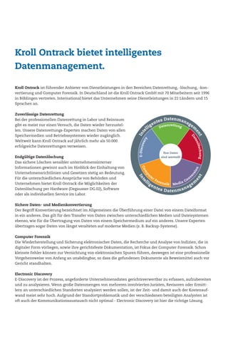 Kroll Ontrack ist führender Anbieter von Dienstleistungen in den Bereichen Datenrettung, -löschung, -kon-
vertierung und Computer Forensik. In Deutschland ist die Kroll Ontrack GmbH mit 70 Mitarbeitern seit 1996
in Böblingen vertreten. International bietet das Unternehmen seine Dienstleistungen in 22 Ländern und 15
Sprachen an.
Zuverlässige Datenrettung
Bei der professionellen Datenrettung in Labor und Reinraum
gibt es meist nur einen Versuch, die Daten wieder herzustel-
len. Unsere Datenrettungs-Experten machen Daten von allen
Speichermedien und Betriebssystemen wieder zugänglich.
Weltweit kann Kroll Ontrack auf jährlich mehr als 50.000
erfolgreiche Datenrettungen verweisen.
Endgültige Datenlöschung
Das sichere Löschen sensibler unternehmensinterner
Informationen gewinnt auch im Hinblick der Einhaltung von
Unternehmensrichtlinien und Gesetzen stetig an Bedeutung.
Für die unterschiedlichen Ansprüche von Behörden und
Unternehmen bietet Kroll Ontrack die Möglichkeiten der
Datenlöschung per Hardware (Degausser DG.02), Software
oder als individuellen Service im Labor.
Sichere Daten- und Medienkonvertierung
Der Begriff Konvertierung bezeichnet im Allgemeinen die Überführung einer Datei von einem Dateiformat
in ein anderes. Das gilt für den Transfer von Daten zwischen unterschiedlichen Medien und Dateisystemen
ebenso, wie für die Übertragung von Daten von einem Speichermedium auf ein anderes. Unsere Experten
übertragen sogar Daten von längst veralteten auf moderne Medien (z. B. Backup-Systeme).
Computer Forensik
Die Wiederherstellung und Sicherung elektronischer Daten, die Recherche und Analyse von Indizien, die in
digitaler Form vorliegen, sowie ihre gerichtsfeste Dokumentation, ist Fokus der Computer Forensik. Schon
kleinste Fehler können zur Vernichtung von elektronischen Spuren führen, deswegen ist eine professionelle
Vorgehensweise von Anfang an unabdingbar, so dass die gefundenen Dokumente als Beweismittel auch vor
Gericht standhalten.
Electronic Discovery
E-Discovery ist der Prozess, angeforderte Unternehmensdaten gerichtsverwertbar zu erfassen, aufzubereiten
und zu analysieren. Wenn große Datenmengen von mehreren involvierten Juristen, Revisoren oder Ermitt-
lern an unterschiedlichen Standorten analysiert werden sollen, ist der Zeit- und damit auch der Kostenauf-
wand meist sehr hoch. Aufgrund der Standortproblematik und der verschiedenen beteiligten Analysten ist
oft auch der Kommunikationsaustausch nicht optimal - Electronic Discovery ist hier die richtige Lösung.
In vielen Strafprozessen werden
elektronische Beweismittel immer
relevanter. IT-kundige Straftäter
nutzen den Fortschritt in der
Informationstechnologie, um
alte Straftaten mit modernen
Mitteln zu begehen. Der PC
wird zum Tatwerkzeug!
Kroll Ontrack bietet intelligentes
Datenmanagement.
 