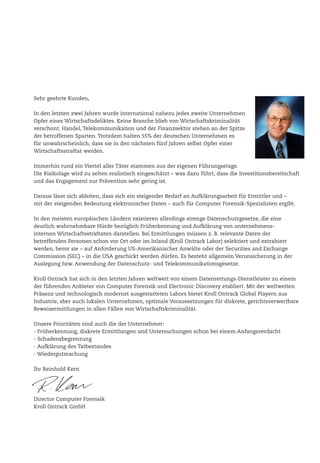 Sehr geehrte Kunden,
In den letzten zwei Jahren wurde international nahezu jedes zweite Unternehmen
Opfer eines Wirtschaftsdeliktes. Keine Branche blieb von Wirtschaftskriminalität
verschont. Handel, Telekommunikation und der Finanzsektor stehen an der Spitze
der betroffenen Sparten. Trotzdem halten 55% der deutschen Unternehmen es
für unwahrscheinlich, dass sie in den nächsten fünf Jahren selbst Opfer einer
Wirtschaftsstraftat werden.
Immerhin rund ein Viertel aller Täter stammen aus der eigenen Führungsetage.
Die Risikolage wird zu selten realistisch eingeschätzt – was dazu führt, dass die Investitionsbereitschaft
und das Engagement zur Prävention sehr gering ist.
Daraus lässt sich ableiten, dass sich ein steigender Bedarf an Aufklärungsarbeit für Ermittler und –
mit der steigenden Bedeutung elektronischer Daten – auch für Computer Forensik-Spezialisten ergibt.
In den meisten europäischen Ländern existieren allerdings strenge Datenschutzgesetze, die eine
deutlich wahrnehmbare Hürde bezüglich Früherkennung und Aufklärung von unternehmens-
internen Wirtschaftsstraftaten darstellen. Bei Ermittlungen müssen z. B. relevante Daten der
betreffenden Personen schon vor Ort oder im Inland (Kroll Ontrack Labor) selektiert und extrahiert
werden, bevor sie – auf Anforderung US-Amerikanischer Anwälte oder der Securities and Exchange
Commission (SEC) – in die USA geschickt werden dürfen. Es besteht allgemein Verunsicherung in der
Auslegung bzw. Anwendung der Datenschutz- und Telekommunikationsgesetze.
Kroll Ontrack hat sich in den letzten Jahren weltweit von einem Datenrettungs-Dienstleister zu einem
der führenden Anbieter von Computer Forensik und Electronic Discovery etabliert. Mit der weltweiten
Präsenz und technologisch modernst ausgestatteten Labors bietet Kroll Ontrack Global Playern aus
Industrie, aber auch lokalen Unternehmen, optimale Voraussetzungen für diskrete, gerichtsverwertbare
Beweisermittlungen in allen Fällen von Wirtschaftskriminalität.
Unsere Prioritäten sind auch die der Unternehmer:
- Früherkennung, diskrete Ermittlungen und Untersuchungen schon bei einem Anfangsverdacht
- Schadensbegrenzung
- Aufklärung des Tatbestandes
- Wiedergutmachung
Ihr Reinhold Kern
Director Computer Forensik
Kroll Ontrack GmbH
 