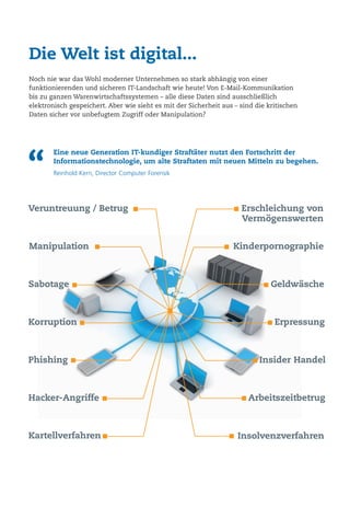 Die Welt ist digital...
Noch nie war das Wohl moderner Unternehmen so stark abhängig von einer
funktionierenden und sicheren IT-Landschaft wie heute! Von E-Mail-Kommunikation
bis zu ganzen Warenwirtschaftssystemen – alle diese Daten sind ausschließlich
elektronisch gespeichert. Aber wie sieht es mit der Sicherheit aus – sind die kritischen
Daten sicher vor unbefugtem Zugriff oder Manipulation?
Veruntreuung / Betrug
Sabotage
Manipulation
Korruption
Hacker-Angriffe
Phishing Insider Handel
Geldwäsche
Erschleichung von
Vermögenswerten
Erpressung
Arbeitszeitbetrug
Kinderpornographie
“
Eine neue Generation IT-kundiger Straftäter nutzt den Fortschritt der
Informationstechnologie, um alte Straftaten mit neuen Mitteln zu begehen.
Reinhold Kern, Director Computer Forensik
Kartellverfahren Insolvenzverfahren
 