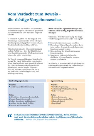 “
Seit Jahren unterstützt Kroll Ontrack Unternehmen, deren Anwälte
und auch Strafverfolgungsbehörden bei der Aufklärung von Wirtschafts-
straftaten. Reinhold Kern, Director Computer Forensik
Wie auch immer ein Verdacht auf eine unter-
nehmensschädigende Tat zustande gekommen
ist, Sie entscheiden über die darauf folgenden
Schritte:
Es stellt sich in jedem Fall die Frage, ob eine
Strafanzeige angestrebt oder lieber auf eigene
Ermittlungen zurückgegriffen werden soll, um
den bestehenden Verdacht zu erhärten.
Wichtig ist die schnelle Schadensbegrenzung
und die Aufklärung - über die Möglichkeiten
einer Sanktionierung oder Wiedergutmachung
können Sie später entscheiden.
Die Vorteile eines unabhängigen Ermittlers lie-
gen auf der Hand. Während bei einer behörd-
lichen Strafverfolgung ganz klar die Ermittlung
des Täters und dessen Sanktionierung im
Vordergrund stehen, liegt im Gegensatz
dazu bei internen Ermittlungen der Fokus
auf Diskretion, Schadensbegrenzung und
Wiedergutmachung.
Vom Verdacht zum Beweis -
die richtige Vorgehensweise.
Wenn Sie sich für eigene Ermittlungen ent-
scheiden ist es wichtig, folgendes zu berück-
sichtigen:
Gibt es eine Betriebsvereinbarung, die die pri-
vate Nutzung von Internet und E-Mail regelt?
Datenschutzbestimmungen beachten.
Niemals an Original-Speichermedien direkt
untersuchen. Beweiskraft von Dokumenten
könnte vernichtet werden.
Sicherstellung des aktuellen relevanten
Datenbestandes.
Sogenannte elektronische Beweise
sind keine Urkundenbeweise sondern
Augenscheinbeweise.
-> daher ist es besonders wichtig, die Integrität,
die Glaubwürdigkeit sowie die Lückenlosigkeit
der Beweiskette zu gewährleisten.
Priorität:
Aufkärung und Sanktionierung
Risiko:
öffentliches Bekanntwerden des Falles
Image-/Reputationsschaden
Polizei übernimmt und bestimmt
erhöhte Unruhe durch Verhöre
interner Vertrauensverlust
Priorität:
Schadensbegrenzung
Aufklärung / Wiedergutmachung
Ruhe bewahren
Risiko:
Datenschutzgesetze
Interne Interessenkonflikte
Glaubwürdigkeit
Beweiskraft
Strafverfolgungsbehörde Eigenermittlung
 