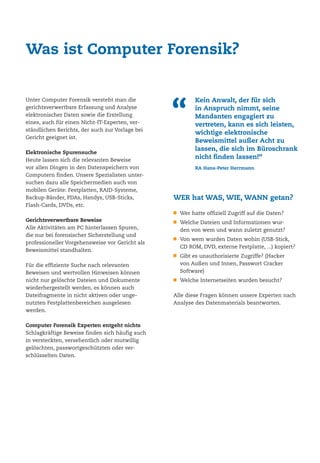 Unter Computer Forensik versteht man die
gerichtsverwertbare Erfassung und Analyse
elektronischer Daten sowie die Erstellung
eines, auch für einen Nicht-IT-Experten, ver-
ständlichen Berichts, der auch zur Vorlage bei
Gericht geeignet ist.
Elektronische Spurensuche
Heute lassen sich die relevanten Beweise
vor allen Dingen in den Datenspeichern von
Computern finden. Unsere Spezialisten unter-
suchen dazu alle Speichermedien auch von
mobilen Geräte: Festplatten, RAID-Systeme,
Backup-Bänder, PDAs, Handys, USB-Sticks,
Flash-Cards, DVDs, etc.
Gerichtsverwertbare Beweise
Alle Aktivitäten am PC hinterlassen Spuren,
die nur bei forensischer Sicherstellung und
professioneller Vorgehensweise vor Gericht als
Beweismittel standhalten.
Für die effiziente Suche nach relevanten
Beweisen und wertvollen Hinweisen können
nicht nur gelöschte Dateien und Dokumente
wiederhergestellt werden, es können auch
Dateifragmente in nicht aktiven oder unge-
nutzten Festplattenbereichen ausgelesen
werden.
Computer Forensik Experten entgeht nichts
Schlagkräftige Beweise finden sich häufig auch
in versteckten, versehentlich oder mutwillig
gelöschten, passwortgeschützten oder ver-
schlüsselten Daten.
Was ist Computer Forensik?
WER hat WAS, WIE, WANN getan?
Wer hatte offiziell Zugriff auf die Daten?
Welche Dateien und Informationen wur-
den von wem und wann zuletzt genutzt?
Von wem wurden Daten wohin (USB-Stick,
CD ROM, DVD, externe Festplatte, ...) kopiert?
Gibt es unauthorisierte Zugriffe? (Hacker
von Außen und Innen, Passwort Cracker
Software)
Welche Internetseiten wurden besucht?
Alle diese Fragen können unsere Experten nach
Analyse des Datenmaterials beantworten.
“
Kein Anwalt, der für sich
in Anspruch nimmt, seine
Mandanten engagiert zu
vertreten, kann es sich leisten,
wichtige elektronische
Beweismittel außer Acht zu
lassen, die sich im Büroschrank
nicht finden lassen!“
RA Hans-Peter Herrmann
 