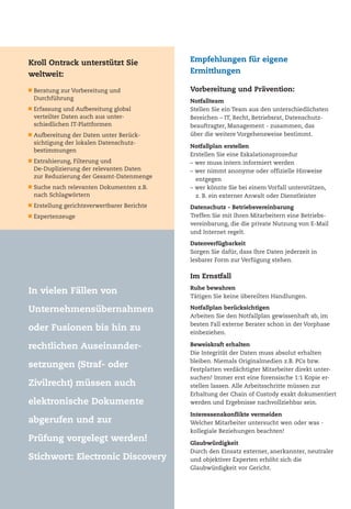 Kroll Ontrack unterstützt Sie
weltweit:
Beratung zur Vorbereitung und
Durchführung
Erfassung und Aufbereitung global
verteilter Daten auch aus unter-
schiedlichen IT-Plattformen
Aufbereitung der Daten unter Berück-
sichtigung der lokalen Datenschutz-
bestimmungen
Extrahierung, Filterung und
De-Duplizierung der relevanten Daten
zur Reduzierung der Gesamt-Datenmenge
Suche nach relevanten Dokumenten z.B.
nach Schlagwörtern
Erstellung gerichtsverwertbarer Berichte
Expertenzeuge
Vorbereitung und Prävention:
Notfallteam
Stellen Sie ein Team aus den unterschiedlichsten
Bereichen – IT, Recht, Betriebsrat, Datenschutz-
beauftragter, Management - zusammen, das
über die weitere Vorgehensweise bestimmt.
Notfallplan erstellen
Erstellen Sie eine Eskalationsprozedur
– wer muss intern informiert werden
– wer nimmt anonyme oder offizielle Hinweise
entgegen
– wer könnte Sie bei einem Vorfall unterstützen,
z. B. ein externer Anwalt oder Dienstleister
Datenschutz - Betriebsvereinbarung
Treffen Sie mit Ihren Mitarbeitern eine Betriebs-
vereinbarung, die die private Nutzung von E-Mail
und Internet regelt.
Datenverfügbarkeit
Sorgen Sie dafür, dass Ihre Daten jederzeit in
lesbarer Form zur Verfügung stehen.
Im Ernstfall
Ruhe bewahren
Tätigen Sie keine übereilten Handlungen.
Notfallplan berücksichtigen
Arbeiten Sie den Notfallplan gewissenhaft ab, im
besten Fall externe Berater schon in der Vorphase
einbeziehen.
Beweiskraft erhalten
Die Integrität der Daten muss absolut erhalten
bleiben. Niemals Originalmedien z.B. PCs bzw.
Festplatten verdächtigter Mitarbeiter direkt unter-
suchen! Immer erst eine forensische 1:1 Kopie er-
stellen lassen. Alle Arbeitsschritte müssen zur
Erhaltung der Chain of Custody exakt dokumentiert
werden und Ergebnisse nachvollziehbar sein.
Interessenskonflikte vermeiden
Welcher Mitarbeiter untersucht wen oder was -
kollegiale Beziehungen beachten!
Glaubwürdigkeit
Durch den Einsatz externer, anerkannter, neutraler
und objektiver Experten erhöht sich die
Glaubwürdigkeit vor Gericht.
Empfehlungen für eigene
Ermittlungen
In vielen Fällen von
Unternehmensübernahmen
oder Fusionen bis hin zu
rechtlichen Auseinander-
setzungen (Straf- oder
Zivilrecht) müssen auch
elektronische Dokumente
abgerufen und zur
Prüfung vorgelegt werden!
Stichwort: Electronic Discovery
 