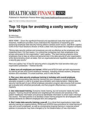 Published on Healthcare Finance News (http://www.healthcareﬁnancenews.com)
Home > Top 10 tips for avoiding a costly security breach




Top 10 tips for avoiding a costly security
breach
By rletourneau
Created 07/26/2011

NEW YORK – Given the signiﬁcant ﬁnancial and reputational costs that result from security
breaches, healthcare providers must understand the importance of expanding and
enhancing employee data security training before a breach event occurs, said Brian Lapidus,
COO of the Fraud Solutions division of Kroll, a New York City-based risk mitigation company.

“Strong data security policies and procedures are only as effective as the employees who
implement them. For that reason, it is critical that companies train their employees to be
privacy advocates for the organization,” said Lapidus. “The best training programs show
employees how to take an active and personal role in the data security of your organization,
while demonstrating whatʼs at stake, from an organizational and regulatory standpoint, when
a security gap occurs.”

Here are Lapidusʼ top 10 tips for securing what is arguably the most sensitive data your
organization possesses – medical records:

1. Make sure all employees are trained. HIPAA and HITECH both set forth requirements
for training all new and current workforce members, including contract workers, temporary
workers and volunteers. Itʼs smart business, and itʼs also the law.

2. Plan your data security employee training in lockstep with overall employee
education. Incorporating data security training into your companyʼs overall employee
education program is vital to its proper documentation and implementation. Making data
security training part of your ofﬁcial employee education program also ensures that courses
get evaluated and refreshed periodically, and that program effectiveness is monitored
regularly.

3. Use roles-based training. Everyone needs training, but not everyone needs the same
program. Training should be tailored and weighted per the volume and sensitivity of the
patient healthcare information and personal identiﬁable information to which each individual
has access. The best practice is to develop a basic training program for all employees with
tailored elements for different employee tiers and categories.

4. Donʼt make data security training a one-off. It is critical that organizations make data
security training an ongoing activity. HIPAA and HITECH have provisions for initial training of
new and current employees, as well as incorporating ongoing training in instances where
policies or procedures may have changed or for the dissemination of new information.
 