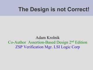 The Design is not Correct!



              Adam Krolnik
Co-Author Assertion-Based Design 2nd Edition
   ZSP Verification Mgr. LSI Logic Corp
 