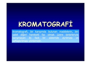 KROMATOGRAFİ
Kromatografi, bir karışımda bulunan maddelerin, biri
sabit diğeri hareketli faz olmak üzere birbirleriyle
karışmayan iki fazlı bir sistemde ayrılması ve
saflaştırılması yöntemidir.
 