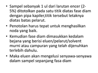 • Sampel sebanyak 1 ul dari larutan encer (2-
5%) ditotolkan pada satu titik diatas fase diam
dengan pipa kapiler,titik tersebut letaknya
diatas batas pelarut.
• Penotolan harus tepat untuk menghasilkan
noda yang baik.
• Kemudian fase diam dimasukkan kedalam
bejana yang berisi eluen/pelarut/solvent
murni atau campuran yang telah dijenuhkan
terlebih dahulu.
• Maka eluen akan mengelusi senyawa-senyawa
dalam sampel sepanjang fasa diam
 