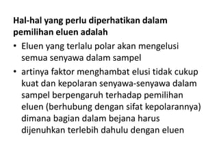 Hal-hal yang perlu diperhatikan dalam
pemilihan eluen adalah
• Eluen yang terlalu polar akan mengelusi
semua senyawa dalam sampel
• artinya faktor menghambat elusi tidak cukup
kuat dan kepolaran senyawa-senyawa dalam
sampel berpengaruh terhadap pemilihan
eluen (berhubung dengan sifat kepolarannya)
dimana bagian dalam bejana harus
dijenuhkan terlebih dahulu dengan eluen
 