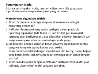 Penampakan Noda.
Adanya penampakan noda, terutama digunakan bila yang akan
dipisahkan bukan senyawa-senyawa yang berwarna.
Metode yang digunakan adalah :
a. Sinar UV dimana beberapa senyawa akan nampak sebagai
noda yang berpendar
b. Indikator fluoresensi yang sudah terdapat dalam plat lapis
tipis yang digunakan (ada tanda GF untuk silika gel) maka plat
tersebut akan berfluoresensi jika diletakkan dibawah lampu UV dan
senyawa-senyawa akan muncul sebagai noda gelap
c. Iod bereaksi dengan sebagian besar senyawa organik membentuk
senyawa kompleks warna kuning atau coklat.
Noda dapat terdeteksi dengan meletakkan plat kering dalam bejana
yang berisi kristal iod, tertutup rapat sehingga bejan jenuh dengan
uap iod
d. Atomisasi dilakukan dengan meletakkan suatu pereaksi diatas plat
sehingga akan terjadi reaksi senyawa tersebut.
 