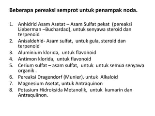 Beberapa pereaksi semprot untuk penampak noda.
1. Anhidrid Asam Asetat – Asam Sulfat pekat (pereaksi
Lieberman –Buchardad), untuk senyawa steroid dan
terpenoid
2. Anisaldehid- Asam sulfat, untuk gula, steroid dan
terpenoid
3. Aluminium klorida, untuk flavonoid
4. Antimon klorida, untuk flavonoid
5. Cerium sulfat – asam sulfat, untuk untuk semua senyawa
organik .
6. Pereaksi Dragendorf (Munier), untuk Alkaloid
7. Magnesium Asetat, untuk Antraquinon
8. Potasium Hidroksida Metanolik, untuk kumarin dan
Antraquiinon.
 