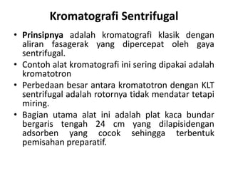 Kromatografi Sentrifugal
• Prinsipnya adalah kromatografi klasik dengan
aliran fasagerak yang dipercepat oleh gaya
sentrifugal.
• Contoh alat kromatografi ini sering dipakai adalah
kromatotron
• Perbedaan besar antara kromatotron dengan KLT
sentrifugal adalah rotornya tidak mendatar tetapi
miring.
• Bagian utama alat ini adalah plat kaca bundar
bergaris tengah 24 cm yang dilapisidengan
adsorben yang cocok sehingga terbentuk
pemisahan preparatif.
 