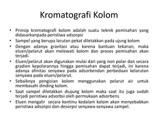 Kromatografi Kolom
• Prinsip kromatografi kolom adalah suatu teknik pemisahan yang
didasarkanpada peristiwa adsorpsi
• Sampel yang berupa larutan pekat diletakkan pada ujung kolom
• Dengan adanya gravitasi atau karena bantuan tekanan, maka
eluen/pelarut akan melewati kolom dan proses pemisahan akan
terjadi.
• Eluen/pelarut akan digunakan mulai dari yang non polar dan secara
gradien kepolarannya hingga pemisahan dapat terjadi, ini karena
adanya afinitas senyawa pada adsorbendan perbedaan kelarutan
senyawa pada eluen/pelarut.
• Sebaiknya pengisian kolom menggunakan pelarut air untuk
membasahi dinding kolom.
• Saat sampel diletakkan diujung kolom maka saat itu juga sudah
terjadi peristiwa adsorbsi oleh permukaan adsorbens
• Eluen mengalir secara kontinu kedalam kolom akan menyebabkan
peristiwa adsorpsi dan desorpsi senyawa-senyawa sampel.
 
