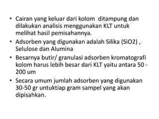 • Cairan yang keluar dari kolom ditampung dan
dilakukan analisis menggunakan KLT untuk
melihat hasil pemisahannya.
• Adsorben yang digunakan adalah Silika (SiO2) ,
Selulose dan Alumina
• Besarnya butir/ granulasi adsorben kromatografi
kolom harus lebih besar dari KLT yaitu antara 50 -
200 um
• Secara umum jumlah adsorben yang digunakan
30-50 gr untuktiap gram sampel yang akan
dipisahkan.
 