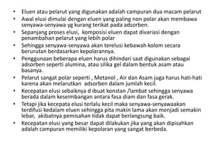 • Eluen atau pelarut yang digunakan adalah campuran dua macam pelarut
• Awal elusi dimulai dengan eluen yang paling non polar akan membawa
senyawa-senyawa yg kurang terikat pada adsorben.
• Sepanjang proses elusi, komposisi eluen dapat divariasi dengan
penambahan pelarut yang lebih polar
• Sehingga senyawa-senyawa akan terelusi kebawah kolom secara
berurutan berdasarkan kepolarannya.
• Penggunaan beberapa eluen harus dihindari saat digunakan sebagai
adsorben seperti alumina, atau silika gel dalam bentuk asam atau
basanya.
• Pelarut sangat polar seperti , Metanol , Air dan Asam juga harus hati-hati
karena akan melarutkan adsorben dalam jumlah kecil.
• Kecepatan elusi sebaiknya d ibuat konstan /lambat sehingga senyawa
berada dalam keseimbangan antara fasa diam dan fasa gerak.
• Tetapi jika kecepata elusi terlalu kecil maka senyawa-senyawaakan
terdifusi kedalam eluen sehingga pita makin lama akan menjadi semakin
lebar, akibatnya pemisahan tidak dapat berlangsung baik.
• Kecepatan elusi yang besar dapat dilakukan jika yang akan dipisahkan
adalah campuran memiliki kepolaran yang sangat berbeda.
 