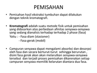 PEMISAHAN
• Pemisahan hasil ekstraksi tumbuhan dapat dilakukan
dengan teknik kromatografi.
• Kromatografi adalah suatu metode fisik untuk pemisahan
yang didasarkan atas perbedaan afinitas senyawa-senyawa
yang sedang dianalisis terhadap terhadap 2 phase (fasa)
Yaitu : - Fasa diam (stasioner)
- Fasa gerak (mobil)
• Campuran senyawa dapat mengalami absorbsi dan desorpsi
oleh fasa dan secara berturut-turut sehingga berurutan ,
disini fasa gerak akan akan melarutkan senyawa-senyawa
tersebut dan terjadi proses pemisahan dikarenakan setiap
campuran senyawa memiliki kelarutan diantara dua fasa.
 
