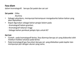 Fasa diam
dalam kromatografi: berupa Zat padat dan zat cair
Zat padat : Silika
Alumina
• Sebagai adsorbens, mempunyai kemampuan mengadsorbsi bahan-bahan yang
akan dipisahkan
• Dapat digunakan sebagai bahan pengisi kolom pada
- Kromatografi kolom gravitasi.
- Kromatografi tekanan tinggi
- Sebagai bahan pembuat pelapis tipis untuk KLT
Zat Cair
• Contoh : pada kromatografi kertas, fasa diamnya berupa air yang diabsorbsi oleh
molekul-molekul selulose pada kertas
• Pada kromatografi gas fasa diam berupa zat yang dilekatkan pada kapiler dan
mempunyai pori dengan ukuran yang sama.
 