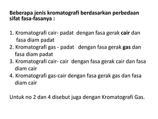 Beberapa jenis kromatografi berdasarkan perbedaan
sifat fasa-fasanya :
1. Kromatografi cair- padat dengan fasa gerak cair dan
fasa diam padat
2. Kromatografi gas - padat dengan fasa gerak gas dan
fasa diam padat
3. Kromatografi cair- cair dengan fasa gerak cair dan fasa
diam cair
4. Kromatografi gas-cair dengan fasa gerak gas dan fasa
diam cair
Untuk no 2 dan 4 disebut juga dengan Kromatografi Gas.
 