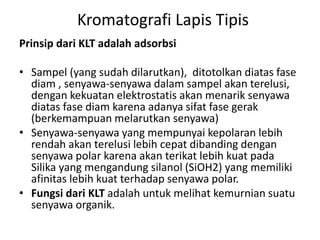 Kromatografi Lapis Tipis
Prinsip dari KLT adalah adsorbsi
• Sampel (yang sudah dilarutkan), ditotolkan diatas fase
diam , senyawa-senyawa dalam sampel akan terelusi,
dengan kekuatan elektrostatis akan menarik senyawa
diatas fase diam karena adanya sifat fase gerak
(berkemampuan melarutkan senyawa)
• Senyawa-senyawa yang mempunyai kepolaran lebih
rendah akan terelusi lebih cepat dibanding dengan
senyawa polar karena akan terikat lebih kuat pada
Silika yang mengandung silanol (SiOH2) yang memiliki
afinitas lebih kuat terhadap senyawa polar.
• Fungsi dari KLT adalah untuk melihat kemurnian suatu
senyawa organik.
 