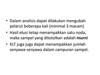 • Dalam analisis dapat dilakukan mengubah
pelarut beberapa kali (minimal 3 macam)
• Hasil elusi tetap menampakkan satu noda,
maka sampel yang ditotolkan adalah murni
• KLT juga juga dapat menampakkan jumlah
senyawa-senyawa dalam campuran sampel.
 