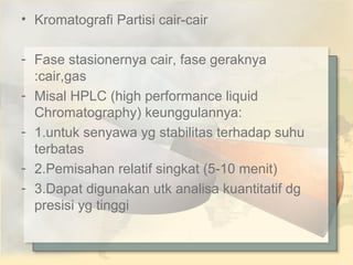 • Kromatografi Partisi cair-cair
- Fase stasionernya cair, fase geraknya
:cair,gas
- Misal HPLC (high performance liquid
Chromatography) keunggulannya:
- 1.untuk senyawa yg stabilitas terhadap suhu
terbatas
- 2.Pemisahan relatif singkat (5-10 menit)
- 3.Dapat digunakan utk analisa kuantitatif dg
presisi yg tinggi

 