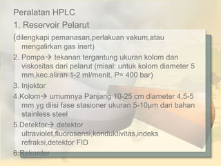 Peralatan HPLC
1. Reservoir Pelarut
(dilengkapi pemanasan,perlakuan vakum,atau
mengalirkan gas inert)
2. Pompa tekanan tergantung ukuran kolom dan
viskositas dari pelarut (misal: untuk kolom diameter 5
mm,kec.aliran 1-2 ml/menit, P= 400 bar)
3. Injektor
4.Kolom umumnya Panjang 10-25 cm diameter 4,5-5
mm yg diisi fase stasioner ukuran 5-10µm dari bahan
stainless steel
5.Detektor detektor
ultraviolet,fluorosensi,konduktivitas,indeks
refraksi,detektor FID
6.Rekorder

 