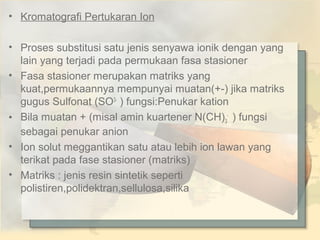 • Kromatografi Pertukaran Ion
• Proses substitusi satu jenis senyawa ionik dengan yang
lain yang terjadi pada permukaan fasa stasioner
• Fasa stasioner merupakan matriks yang
kuat,permukaannya mempunyai muatan(+-) jika matriks
gugus Sulfonat (SO3- ) fungsi:Penukar kation
• Bila muatan + (misal amin kuartener N(CH)3- ) fungsi
sebagai penukar anion
• Ion solut meggantikan satu atau lebih ion lawan yang
terikat pada fase stasioner (matriks)
• Matriks : jenis resin sintetik seperti
polistiren,polidektran,sellulosa,silika

 