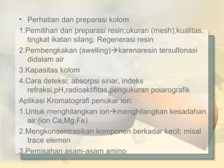 • Perhatian dan preparasi kolom
1.Pemilihan dan preparasi resin;ukuran (mesh),kualitas,
tingkat ikatan silang. Regenerasi resin
2.Pembengkakan (swelling)karenaresin tersulfonasi
didalam air
3.Kapasitas kolom
4.Cara deteksi; absorpsi sinar, indeks
refraksi,pH,radioaktifitas,pengukuran polarografik
Aplikasi Kromatografi penukar ion:
1.Untuk menghilangkan ionmenghilangkan kesadahan
air (ion Ca,Mg,Fe)
2.Mengkonsentrasikan komponen berkadar kecil; misal
trace elemen
3.Pemisahan asam-asam amino

 