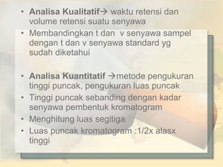 • Analisa Kualitatif waktu retensi dan
volume retensi suatu senyawa
• Membandingkan t dan v senyawa sampel
dengan t dan v senyawa standard yg
sudah diketahui
• Analisa Kuantitatif metode pengukuran
tinggi puncak, pengukuran luas puncak
• Tinggi puncak sebanding dengan kadar
senyawa pembentuk kromatogram
• Menghitung luas segitiga
• Luas puncak kromatogram :1/2x alasx
tinggi

 