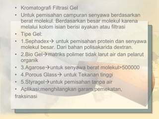 • Kromatografi Filtrasi Gel
• Untuk pemisahan campuran senyawa berdasarkan
berat molekul. Berdasarkan besar molekul karena
melalui kolom isian berisi ayakan atau filtrasi
• Tipe Gel:
• 1.Sephadex untuk pemisahan protein dan senyawa
molekul besar. Dari bahan polisakarida dextran.
• 2.Bio Gelmatriks polimer tidak larut air dan pelarut
organik
• 3.Agaroseuntuk senyawa berat molekul>500000
• 4.Porous Glass untuk Tekanan tinggi
• 5.Styrageluntuk pemisahan tanpa air
• Aplikasi;menghilangkan garam,pemekatan,
fraksinasi

 
