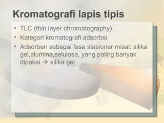 Kromatografi lapis tipis
• TLC (thin layer chromatography)
• Kategori kromatografi adsorbsi
• Adsorben sebagai fasa stasioner misal: silika
gel,alumina,selulosa, yang paling banyak
dipakai  silika gel

 