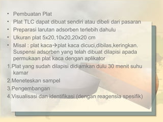 •
•
•
•
•

Pembuatan Plat
Plat TLC dapat dibuat sendiri atau dibeli dari pasaran
Preparasi larutan adsorben terlebih dahulu
Ukuran plat 5x20,10x20,20x20 cm
Misal : plat kacaplat kaca dicuci,dibilas,keringkan.
Suspensi adsorben yang telah dibuat dilapisi apada
permukaan plat kaca dengan aplikator
1.Plat yang sudah dilapisi didiamkan dulu 30 menit suhu
kamar
2.Meneteskan sampel
3.Pengembangan
4.Visualisasi dan identifikasi (dengan reagensia spesifik)

 