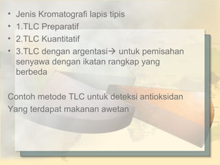 •
•
•
•

Jenis Kromatografi lapis tipis
1.TLC Preparatif
2.TLC Kuantitatif
3.TLC dengan argentasi untuk pemisahan
senyawa dengan ikatan rangkap yang
berbeda

Contoh metode TLC untuk deteksi antioksidan
Yang terdapat makanan awetan

 
