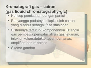 Kromatografi gas – cairan
(gas liquid chromatography-glc)

• Konsep pemisahan dengan partisi
• Penyangga padatnya dilapisi oleh cairan
yang disebut sebagai fasa stasioner
• Sistemnya tertutup; komponennya tangki
gas pembawa,pengatur aliran gas/tekanan,
injektor,kolom,detektor,oven pemanas,
amplifier, dan rekorder
• Skema gambar

 