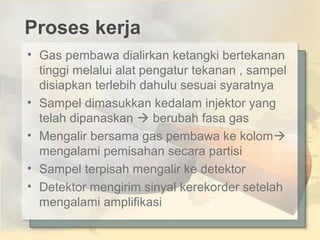 Proses kerja
• Gas pembawa dialirkan ketangki bertekanan
tinggi melalui alat pengatur tekanan , sampel
disiapkan terlebih dahulu sesuai syaratnya
• Sampel dimasukkan kedalam injektor yang
telah dipanaskan  berubah fasa gas
• Mengalir bersama gas pembawa ke kolom
mengalami pemisahan secara partisi
• Sampel terpisah mengalir ke detektor
• Detektor mengirim sinyal kerekorder setelah
mengalami amplifikasi

 