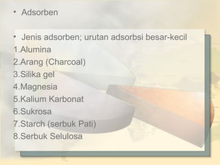 • Adsorben
• Jenis adsorben; urutan adsorbsi besar-kecil
1.Alumina
2.Arang (Charcoal)
3.Silika gel
4.Magnesia
5.Kalium Karbonat
6.Sukrosa
7.Starch (serbuk Pati)
8.Serbuk Selulosa

 