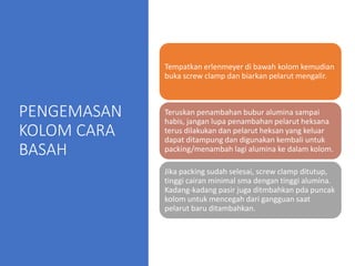 PENGEMASAN
KOLOM CARA
BASAH
Tempatkan erlenmeyer di bawah kolom kemudian
buka screw clamp dan biarkan pelarut mengalir.
Teruskan penambahan bubur alumina sampai
habis, jangan lupa penambahan pelarut heksana
terus dilakukan dan pelarut heksan yang keluar
dapat ditampung dan digunakan kembali untuk
packing/menambah lagi alumina ke dalam kolom.
Jika packing sudah selesai, screw clamp ditutup,
tinggi cairan minimal sma dengan tinggi alumina.
Kadang-kadang pasir juga ditmbahkan pda puncak
kolom untuk mencegah dari gangguan saat
pelarut baru ditambahkan.
 