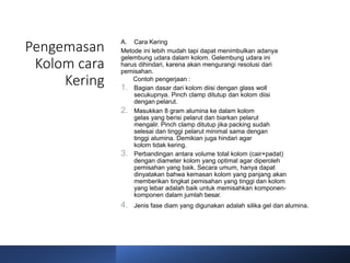 Pengemasan
Kolom cara
Kering
A. Cara Kering
Metode ini lebih mudah tapi dapat menimbulkan adanya
gelembung udara dalam kolom. Gelembung udara ini
harus dihindari, karena akan mengurangi resolusi dari
pemisahan.
Contoh pengerjaan :
1. Bagian dasar dari kolom diisi dengan glass woll
secukupnya. Pinch clamp ditutup dan kolom diisi
dengan pelarut.
2. Masukkan 8 gram alumina ke dalam kolom
gelas yang berisi pelarut dan biarkan pelarut
mengalir. Pinch clamp ditutup jika packing sudah
selesai dan tinggi pelarut minimal sama dengan
tinggi alumina. Demikian juga hindari agar
kolom tidak kering.
3. Perbandingan antara volume total kolom (cair+padat)
dengan diameter kolom yang optimal agar diperoleh
pemisahan yang baik. Secara umum, hanya dapat
dinyatakan bahwa kemasan kolom yang panjang akan
memberikan tingkat pemisahan yang tinggi dan kolom
yang lebar adalah baik untuk memisahkan komponen-
komponen dalam jumlah besar.
4. Jenis fase diam yang digunakan adalah silika gel dan alumina.
 