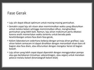 Fase Gerak
• Laju alir dapat dibuat optimum untuk masing-masing pemisahan.
• Semakin cepat laju alir eluen akan meminimalkan waktu yang dibutuhkan
untuk melalui kolom sehingga meminimalkan difusi, menghasilkan
pemisahan yang lebih baik. Namun, laju aliran maksimum perlu dibatasi
karena analit memerlukan waktu tertentu untuk berada pada
kesetimbangan antara fasa diam-fasa gerak,
• Kolom laboratorium sederhana bekerja dengan prinsip aliran grafitasi. Laju
aliran kolom semacam ini dapat dinaikkan dengan menambah eluen baru di
bagian atas fasa diam, atau diturunkan dengan mengatur keran di bagian
bawah.
• Laju aliran yang lebih cepat dapat diperoleh dengan menggunakan pompa
atau gas bertekanan (misalnya: udaranitrogen, atau argon) untuk menekan
pelarut melalui kolom (kromatografi kolom kilat)
 